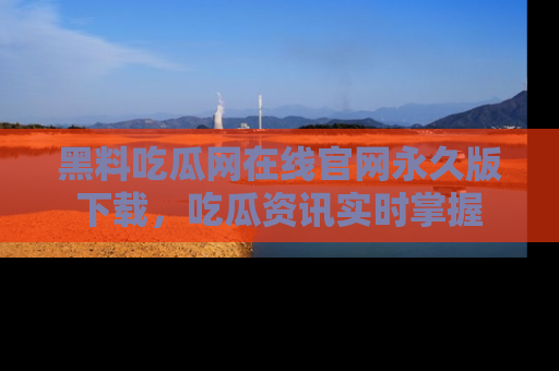 黑料吃瓜网在线官网永久版下载，吃瓜资讯实时掌握