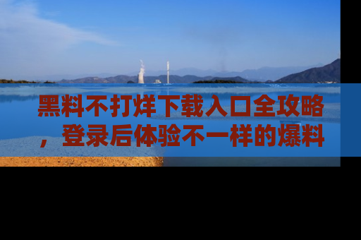 黑料不打烊下载入口全攻略，登录后体验不一样的爆料乐趣！