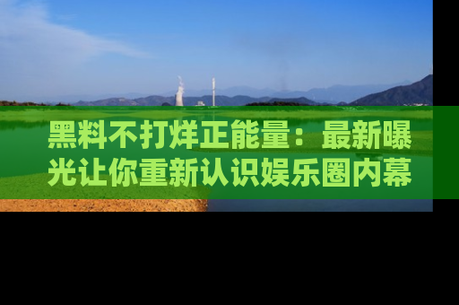 黑料不打烊正能量：最新曝光让你重新认识娱乐圈内幕！