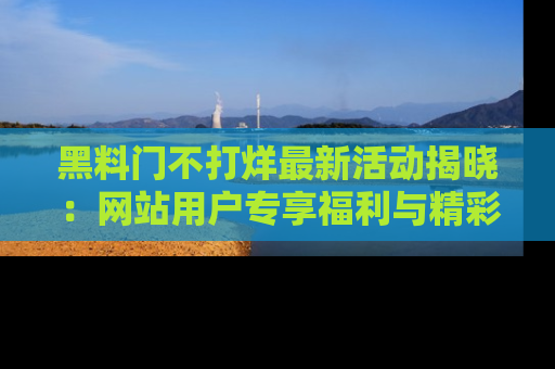 黑料门不打烊最新活动揭晓：网站用户专享福利与精彩内容抢先看