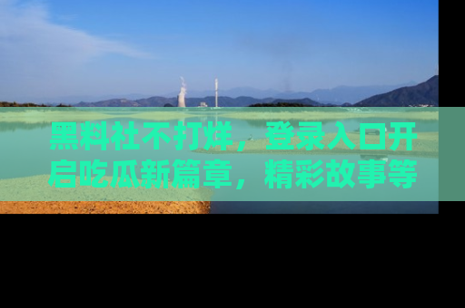 黑料社不打烊，登录入口开启吃瓜新篇章，精彩故事等你来发现！