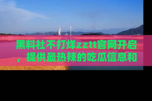 黑料社不打烊zztt官网开启，提供最热辣的吃瓜信息和黑料分享！