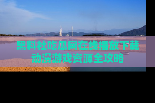 黑料社吃瓜网在线播放下载动漫游戏资源全攻略