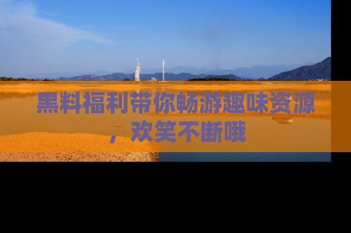 黑料福利带你畅游趣味资源，欢笑不断哦