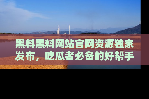 黑料黑料网站官网资源独家发布，吃瓜者必备的好帮手