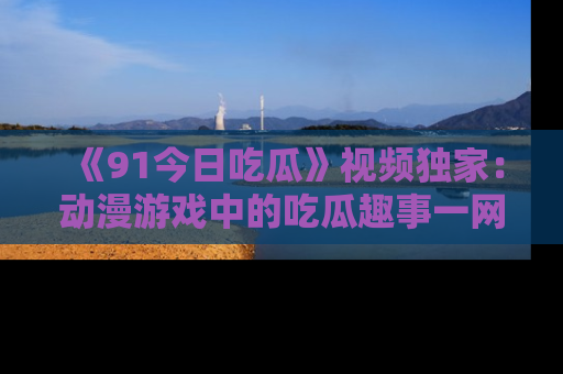 《91今日吃瓜》视频独家:动漫游戏中的吃瓜趣事一网打尽!