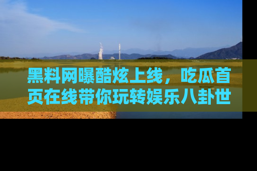 黑料网曝酷炫上线，吃瓜首页在线带你玩转娱乐八卦世界