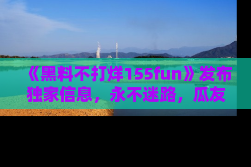 《黑料不打烊155fun》发布独家信息,永不迷路,瓜友们的最佳选择!