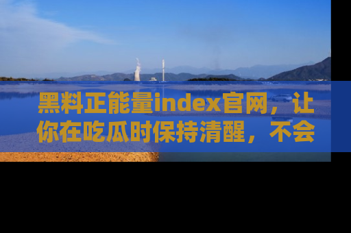 黑料正能量index官网，让你在吃瓜时保持清醒，不会轻易迷路