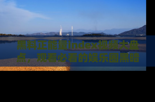 黑料正能量index视频大盘点，观看必看的娱乐圈黑暗与光明！