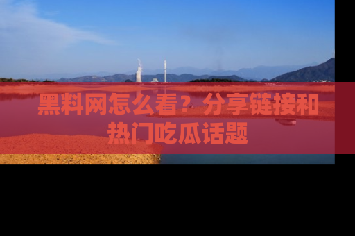 黑料网怎么看？分享链接和热门吃瓜话题