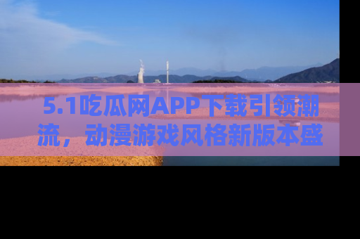 5.1吃瓜网APP下载引领潮流,动漫游戏风格新版本盛情发布!
