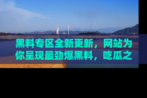 黑料专区全新更新，网站为你呈现最劲爆黑料，吃瓜之旅从这里开始！