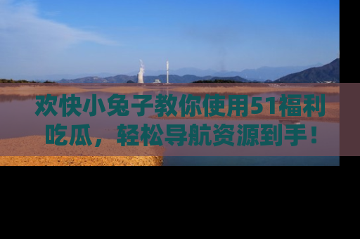 欢快小兔子教你使用51福利吃瓜，轻松导航资源到手！