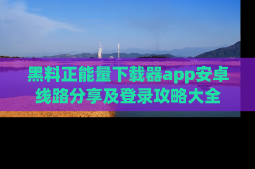 黑料正能量下载器app安卓线路分享及登录攻略大全