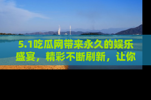 5.1吃瓜网带来永久的娱乐盛宴,精彩不断刷新,让你乐在其中
