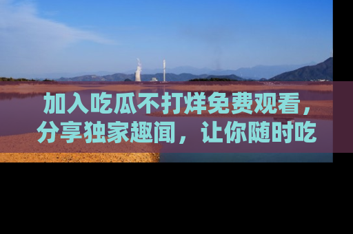 加入吃瓜不打烊免费观看，分享独家趣闻，让你随时吃瓜不停！
