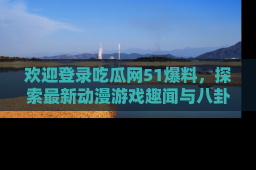 欢迎登录吃瓜网51爆料，探索最新动漫游戏趣闻与八卦！