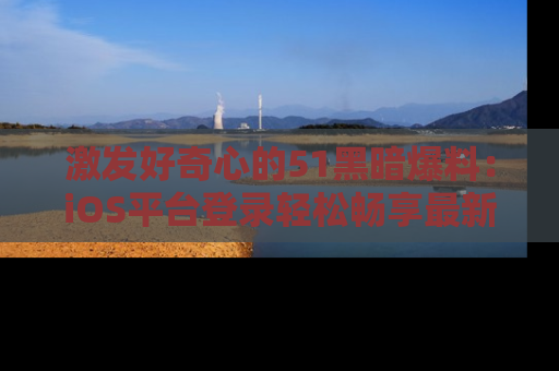 激发好奇心的51黑暗爆料：iOS平台登录轻松畅享最新八卦，刷新你的宠儿清单！