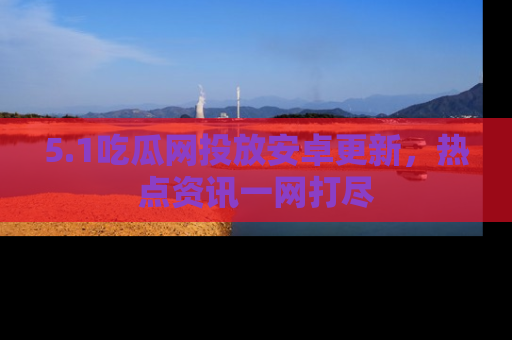 5.1吃瓜网投放安卓更新,热点资讯一网打尽