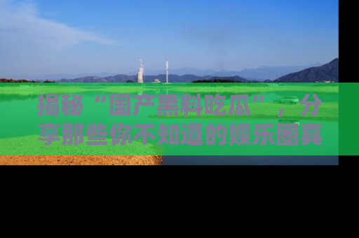 揭秘“国产黑料吃瓜”，分享那些你不知道的娱乐圈真实内幕！