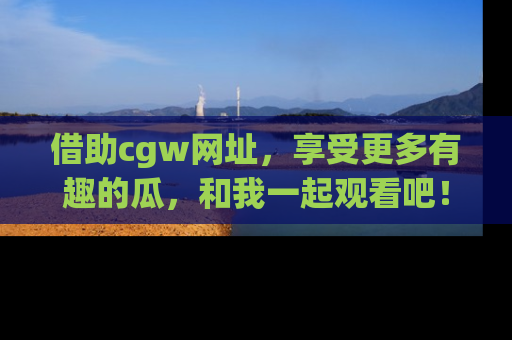 借助cgw网址，享受更多有趣的瓜，和我一起观看吧！