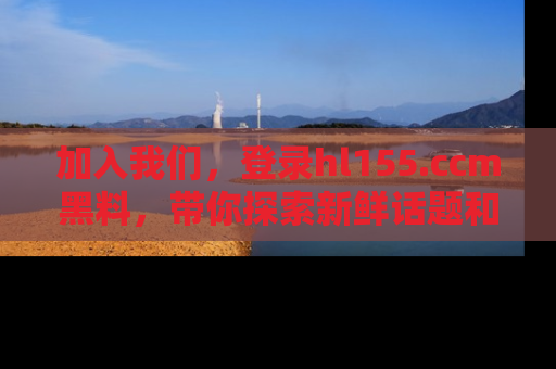 加入我们，登录hl155.ccm黑料，带你探索新鲜话题和黑料趣事！