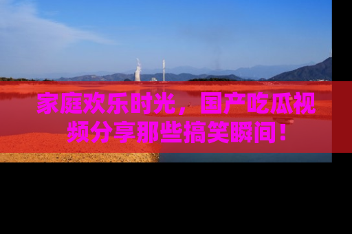 家庭欢乐时光，国产吃瓜视频分享那些搞笑瞬间！
