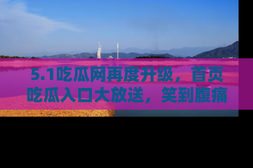 5.1吃瓜网再度升级,首页吃瓜入口大放送,笑到腹痛的秘密等你来!