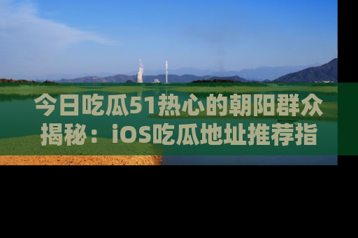 今日吃瓜51热心的朝阳群众揭秘：iOS吃瓜地址推荐指南！