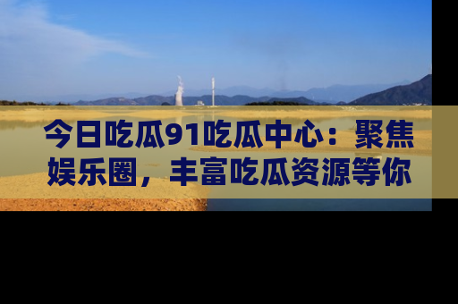 今日吃瓜91吃瓜中心：聚焦娱乐圈，丰富吃瓜资源等你解锁