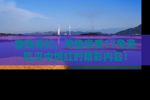 借助导航，尽情享受17免费吃瓜中爆红的精彩内容！
