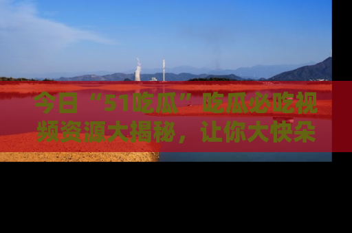 今日“51吃瓜”吃瓜必吃视频资源大揭秘，让你大快朵颐不停口！