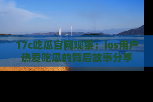 17c吃瓜官网观察:ios用户热爱吃瓜的背后故事分享