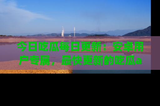 今日吃瓜每日更新：安卓用户专属，最快更新的吃瓜app值得拥有。