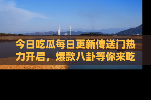 今日吃瓜每日更新传送门热力开启，爆款八卦等你来吃瓜