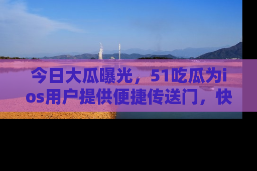 今日大瓜曝光，51吃瓜为ios用户提供便捷传送门，快来围观。