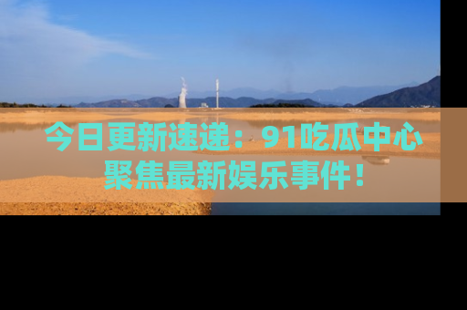 今日更新速递：91吃瓜中心聚焦最新娱乐事件！