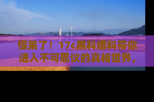 惊呆了！17c黑料爆料带你进入不可思议的真相世界，赶快看链接！