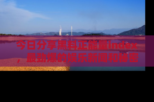 今日分享黑料正能量index，最劲爆的娱乐新闻和秘密等你来发现！