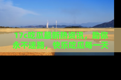 17c吃瓜最新热资讯,助你永不迷路,快乐吃瓜每一天!