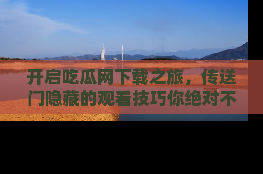 开启吃瓜网下载之旅，传送门隐藏的观看技巧你绝对不能错过！