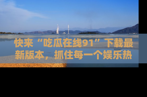 快来“吃瓜在线91”下载最新版本，抓住每一个娱乐热点的精彩瞬间！