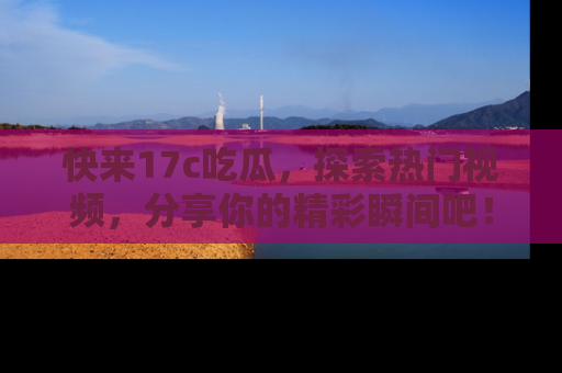 快来17c吃瓜，探索热门视频，分享你的精彩瞬间吧！