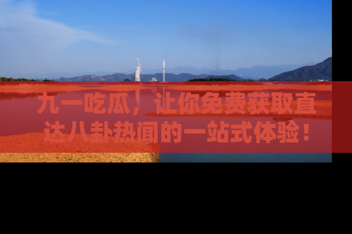 九一吃瓜，让你免费获取直达八卦热闻的一站式体验！
