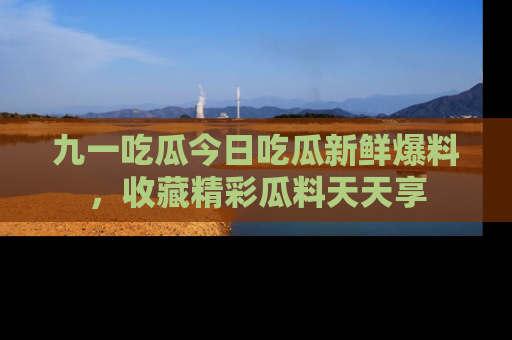 九一吃瓜今日吃瓜新鲜爆料，收藏精彩瓜料天天享