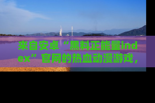 来自安卓“黑料正能量index”官网的热血动漫游戏，聚焦黑料与正能量的精彩时刻