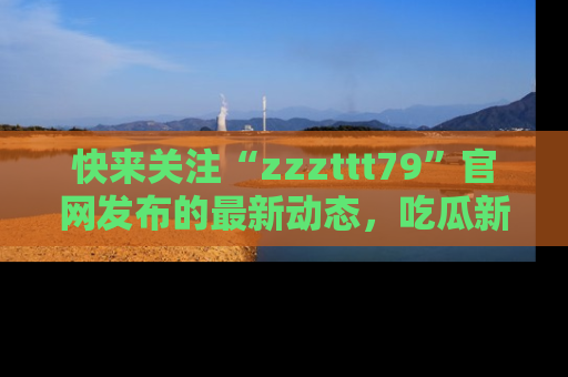 快来关注“zzzttt79”官网发布的最新动态，吃瓜新闻一手掌握，精彩不停！