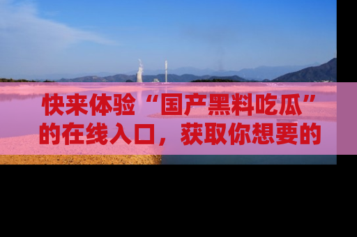 快来体验“国产黑料吃瓜”的在线入口，获取你想要的所有独家黑料！