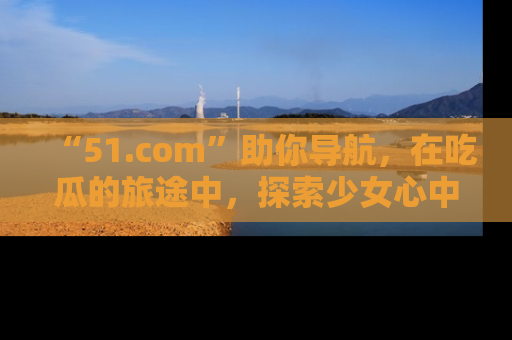 “51.com”助你导航,在吃瓜的旅途中,探索少女心中的小秘密喔!